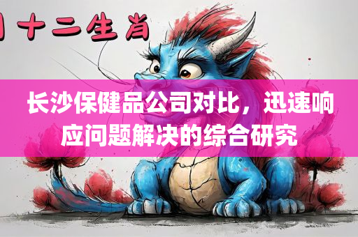 长沙保健品公司对比，迅速响应问题解决的综合研究