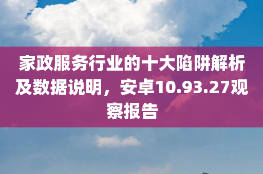 家政服务行业的十大陷阱解析及数据说明，安卓10.93.27观察报告