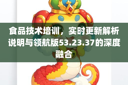 食品技术培训，实时更新解析说明与领航版53.23.37的深度融合