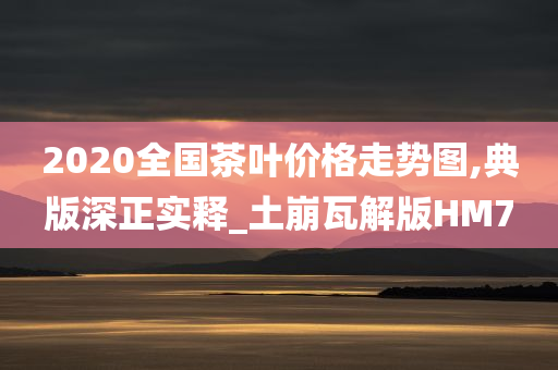 2020全国茶叶价格走势图,典版深正实释_土崩瓦解版HM7