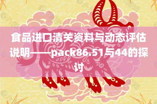 食品进口清关资料与动态评估说明——pack86.51与44的探讨