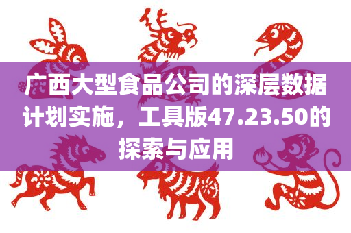 广西大型食品公司的深层数据计划实施，工具版47.23.50的探索与应用