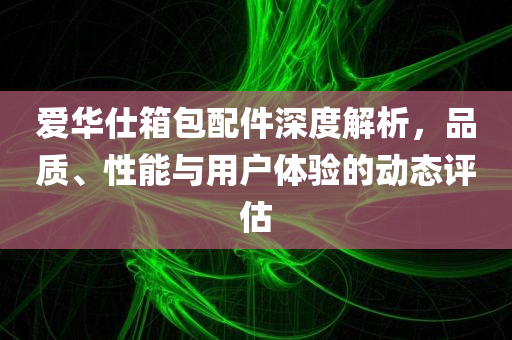 爱华仕箱包配件深度解析，品质、性能与用户体验的动态评估