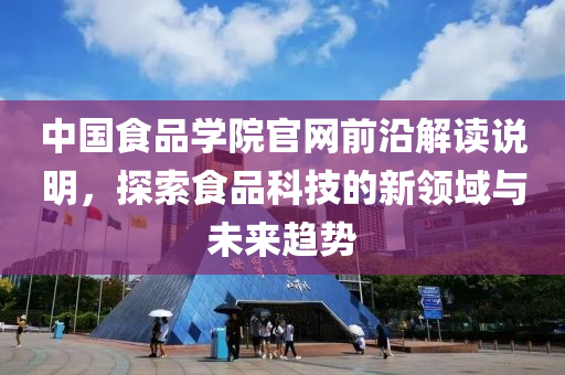 中国食品学院官网前沿解读说明，探索食品科技的新领域与未来趋势