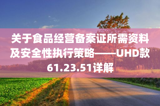 关于食品经营备案证所需资料及安全性执行策略——UHD款61.23.51详解