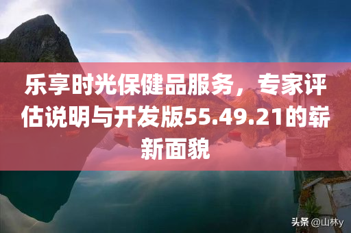 乐享时光保健品服务，专家评估说明与开发版55.49.21的崭新面貌