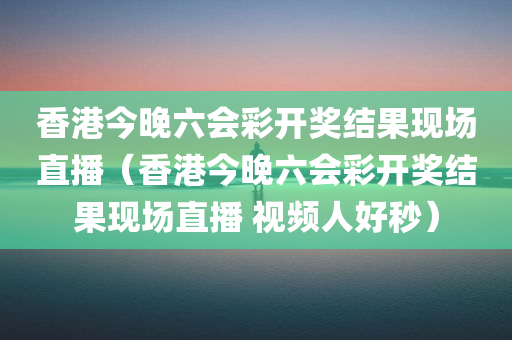 香港今晚六会彩开奖结果现场直播（香港今晚六会彩开奖结果现场直播 视频人好秒）