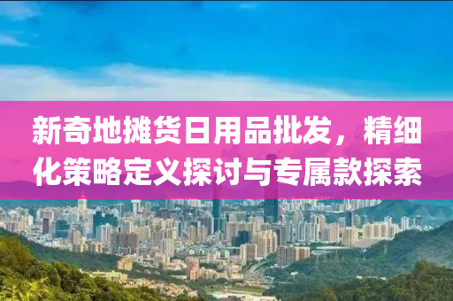 新奇地摊货日用品批发，精细化策略定义探讨与专属款探索