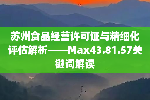 苏州食品经营许可证与精细化评估解析——Max43.81.57关键词解读