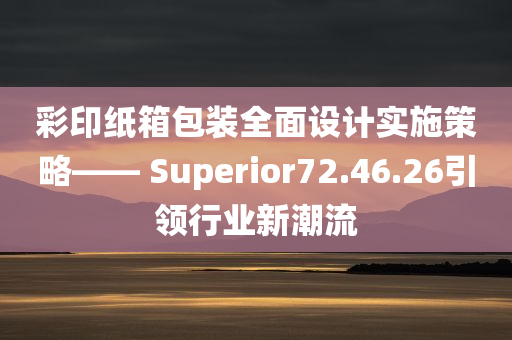 彩印纸箱包装全面设计实施策略—— Superior72.46.26引领行业新潮流