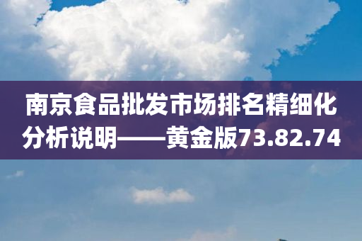 南京食品批发市场排名精细化分析说明——黄金版73.82.74