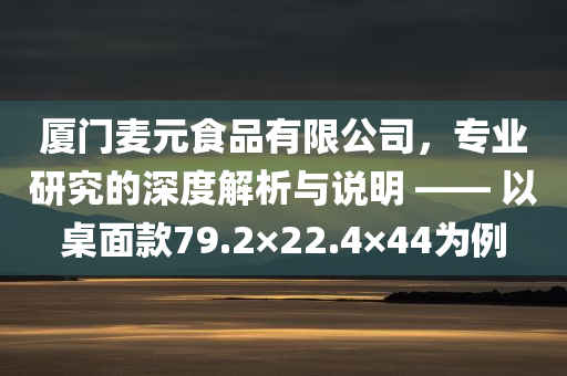 厦门麦元食品有限公司，专业研究的深度解析与说明 —— 以桌面款79.2×22.4×44为例