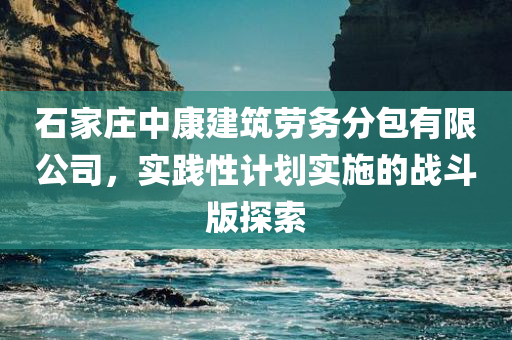 石家庄中康建筑劳务分包有限公司，实践性计划实施的战斗版探索