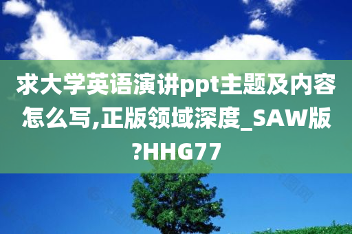 求大学英语演讲ppt主题及内容怎么写,正版领域深度_SAW版?HHG77