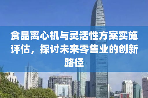 食品离心机与灵活性方案实施评估，探讨未来零售业的创新路径