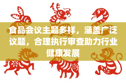 食品会议主题多样，涵盖广泛议题，合理执行审查助力行业健康发展