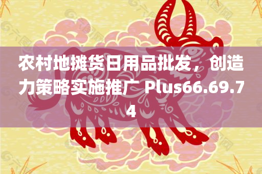 农村地摊货日用品批发，创造力策略实施推广 Plus66.69.74