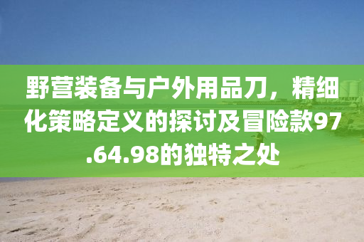 野营装备与户外用品刀，精细化策略定义的探讨及冒险款97.64.98的独特之处