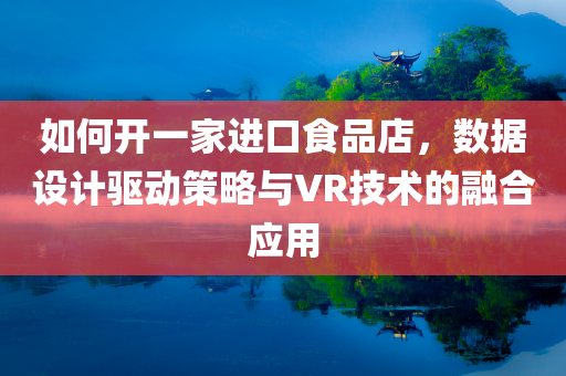 如何开一家进口食品店，数据设计驱动策略与VR技术的融合应用