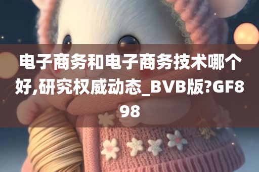 电子商务和电子商务技术哪个好,研究权威动态_BVB版?GF898