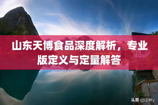 山东天博食品深度解析，专业版定义与定量解答