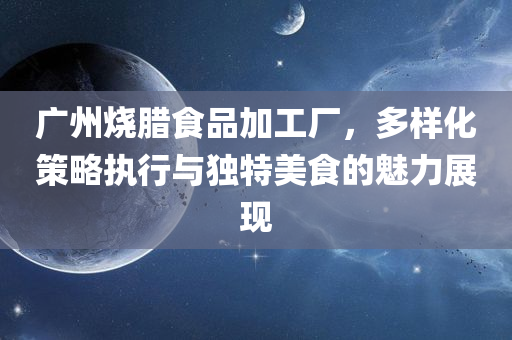 广州烧腊食品加工厂，多样化策略执行与独特美食的魅力展现