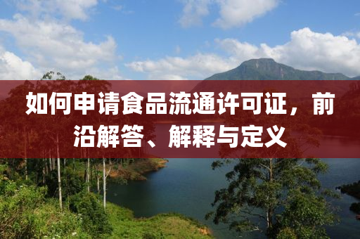 如何申请食品流通许可证，前沿解答、解释与定义