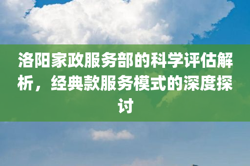 洛阳家政服务部的科学评估解析，经典款服务模式的深度探讨