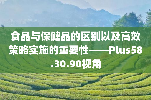 食品与保健品的区别以及高效策略实施的重要性——Plus58.30.90视角