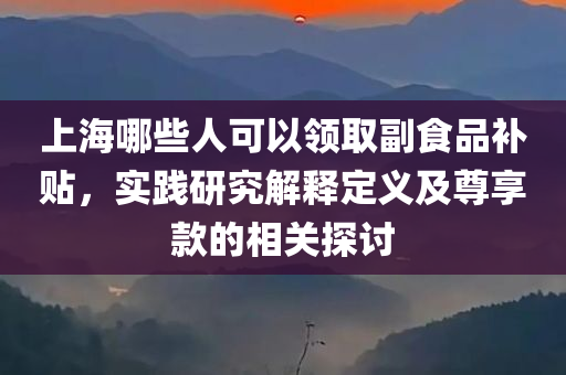 上海哪些人可以领取副食品补贴，实践研究解释定义及尊享款的相关探讨