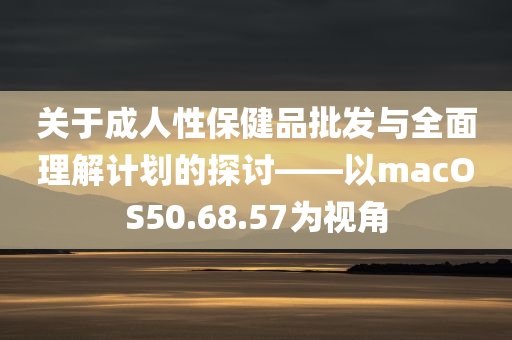 关于成人性保健品批发与全面理解计划的探讨——以macOS50.68.57为视角