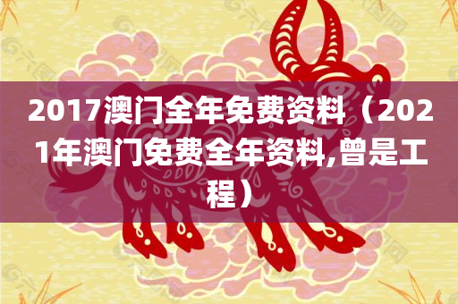 2017澳门全年免费资料（2021年澳门免费全年资料,曾是工程）