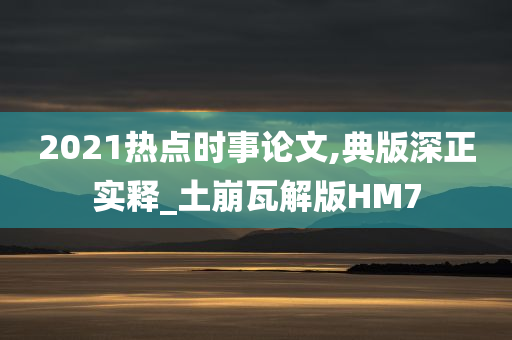 2021热点时事论文,典版深正实释_土崩瓦解版HM7