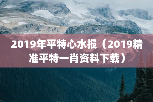 2019年平特心水报（2019精准平特一肖资料下载）