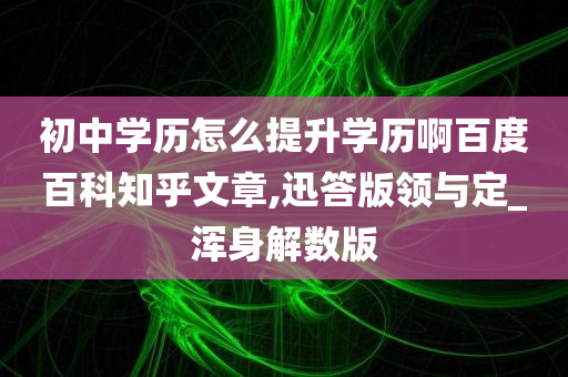 初中学历怎么提升学历啊百度百科知乎文章,迅答版领与定_浑身解数版