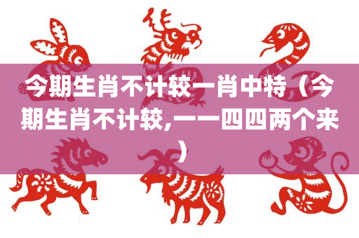 今期生肖不计较一肖中特（今期生肖不计较,一一四四两个来）