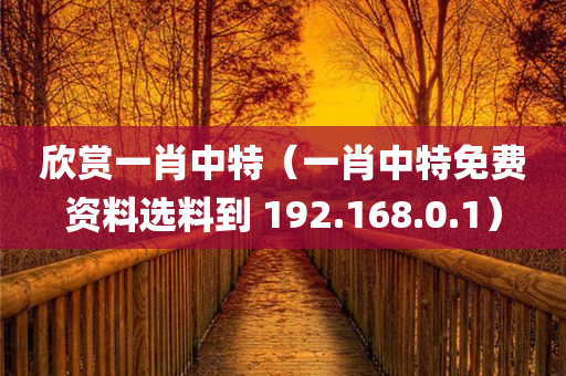 欣赏一肖中特（一肖中特免费资料选料到 192.168.0.1）