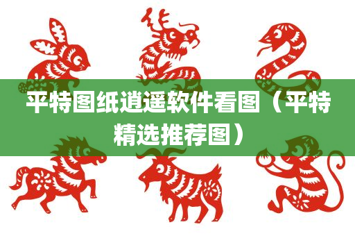 平特图纸逍遥软件看图（平特精选推荐图）