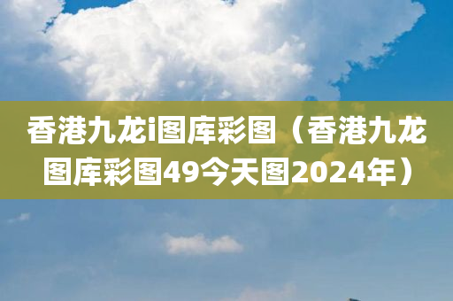 香港九龙i图库彩图（香港九龙图库彩图49今天图2024年）