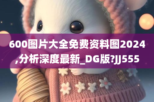 600图片大全免费资料图2024,分析深度最新_DG版?JJ555