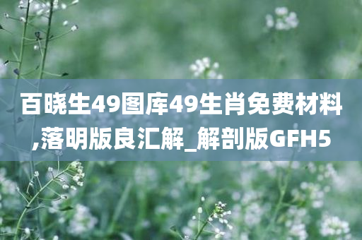 百晓生49图库49生肖免费材料,落明版良汇解_解剖版GFH5