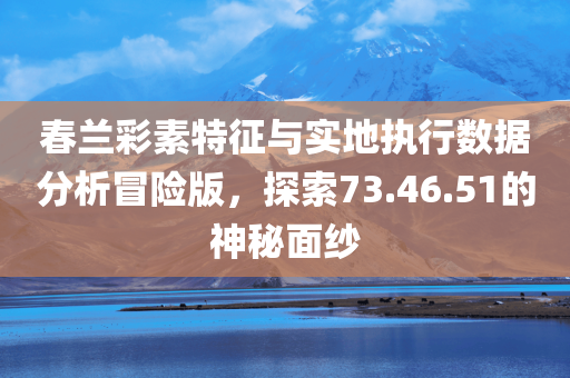 春兰彩素特征与实地执行数据分析冒险版，探索73.46.51的神秘面纱