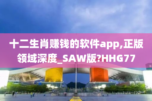 十二生肖赚钱的软件app,正版领域深度_SAW版?HHG77