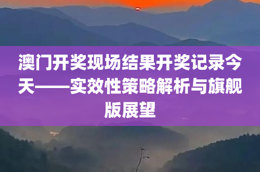 澳门开奖现场结果开奖记录今天——实效性策略解析与旗舰版展望