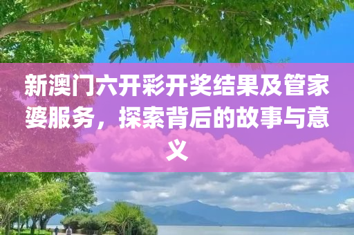 新澳门六开彩开奖结果及管家婆服务，探索背后的故事与意义