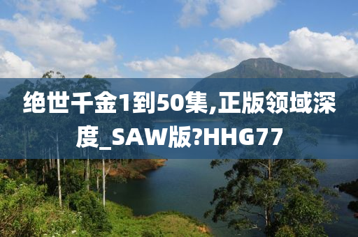 绝世千金1到50集,正版领域深度_SAW版?HHG77