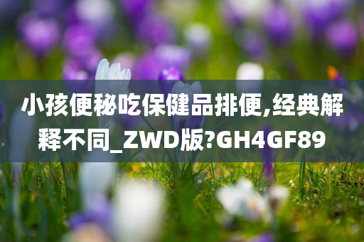 小孩便秘吃保健品排便,经典解释不同_ZWD版?GH4GF89