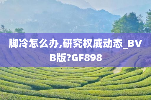 脚冷怎么办,研究权威动态_BVB版?GF898