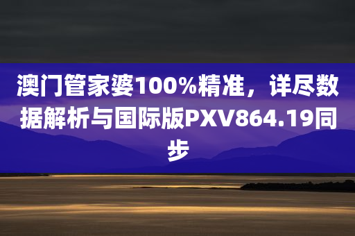 澳门管家婆100%精准，详尽数据解析与国际版PXV864.19同步