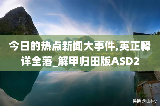 今日的热点新闻大事件,英正释详全落_解甲归田版ASD2